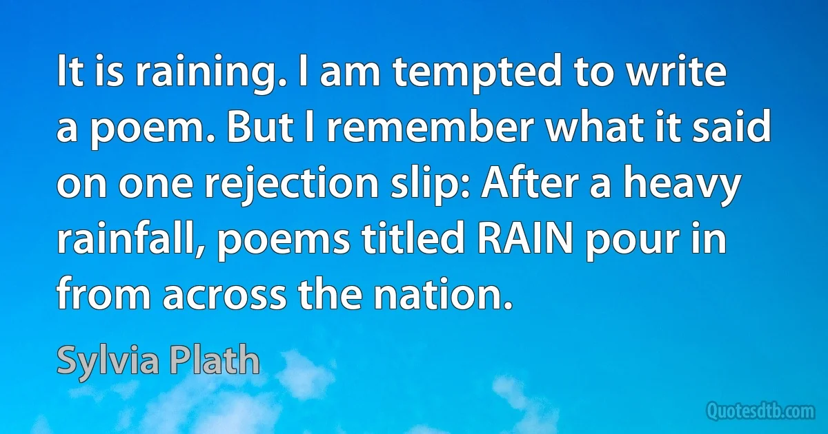 It is raining. I am tempted to write a poem. But I remember what it said on one rejection slip: After a heavy rainfall, poems titled RAIN pour in from across the nation. (Sylvia Plath)