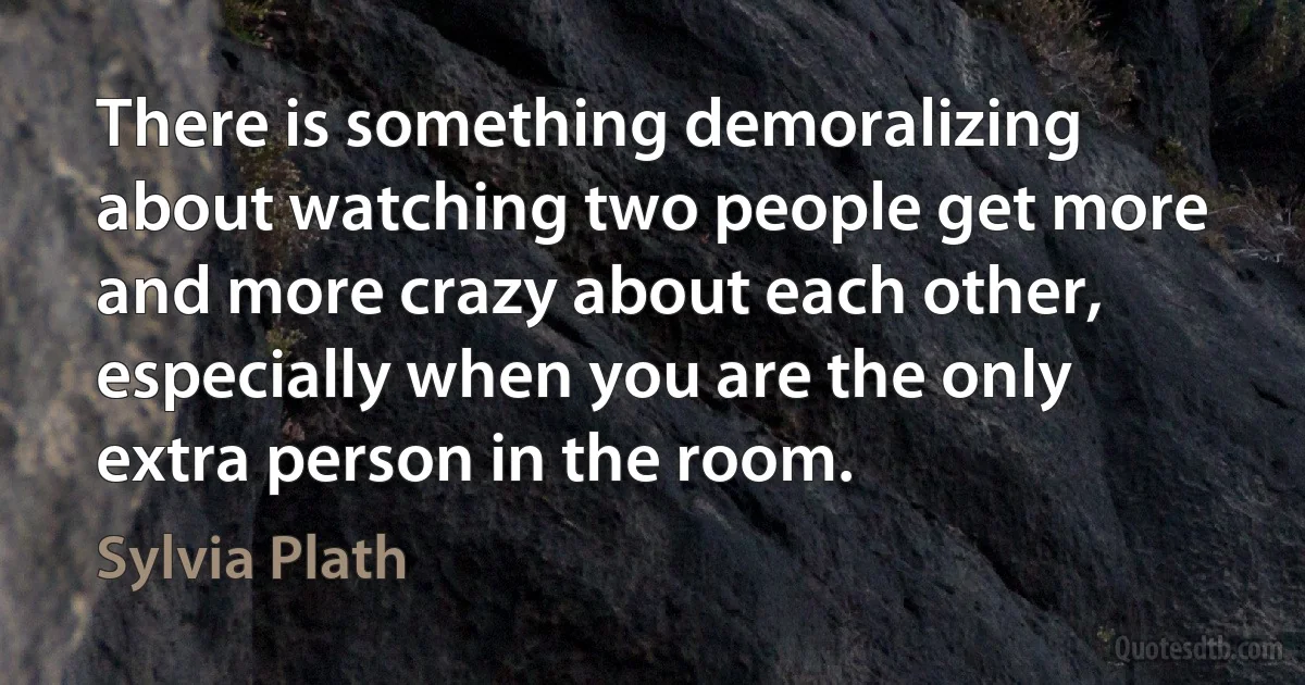 There is something demoralizing about watching two people get more and more crazy about each other, especially when you are the only extra person in the room. (Sylvia Plath)