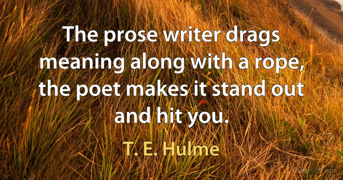 The prose writer drags meaning along with a rope, the poet makes it stand out and hit you. (T. E. Hulme)