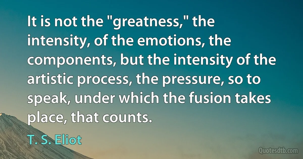 It is not the "greatness," the intensity, of the emotions, the components, but the intensity of the artistic process, the pressure, so to speak, under which the fusion takes place, that counts. (T. S. Eliot)