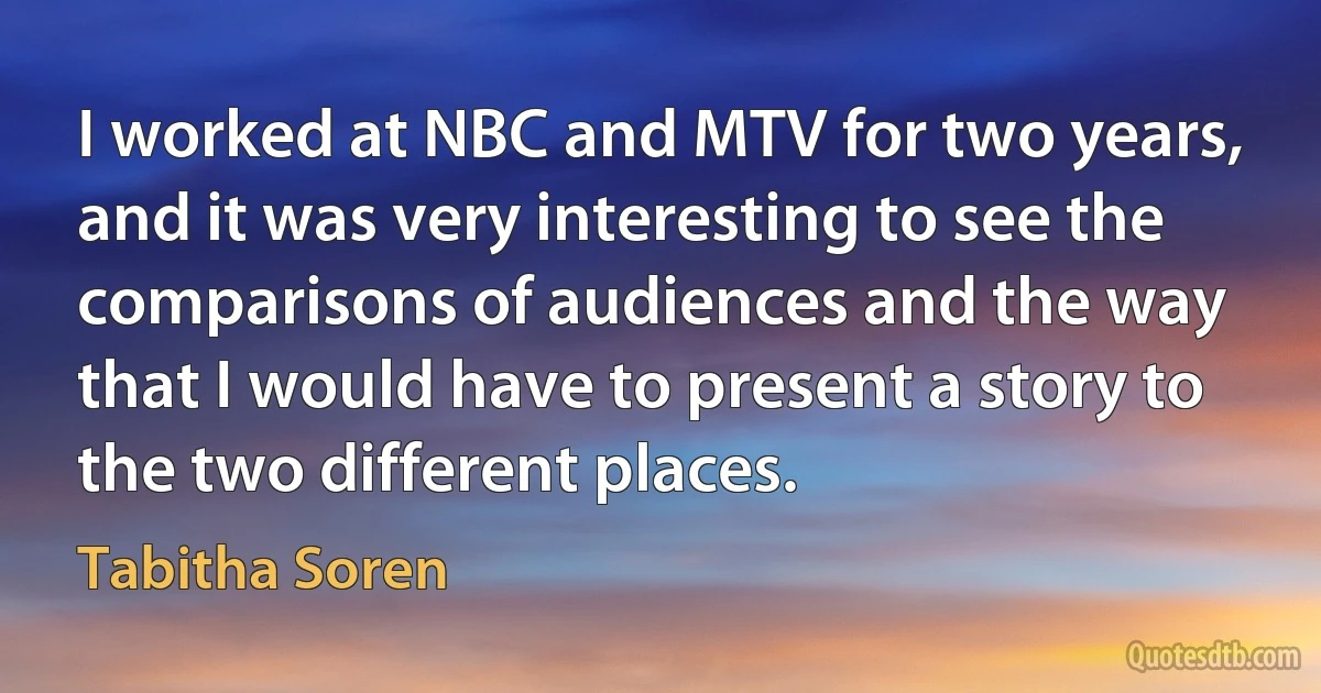 I worked at NBC and MTV for two years, and it was very interesting to see the comparisons of audiences and the way that I would have to present a story to the two different places. (Tabitha Soren)