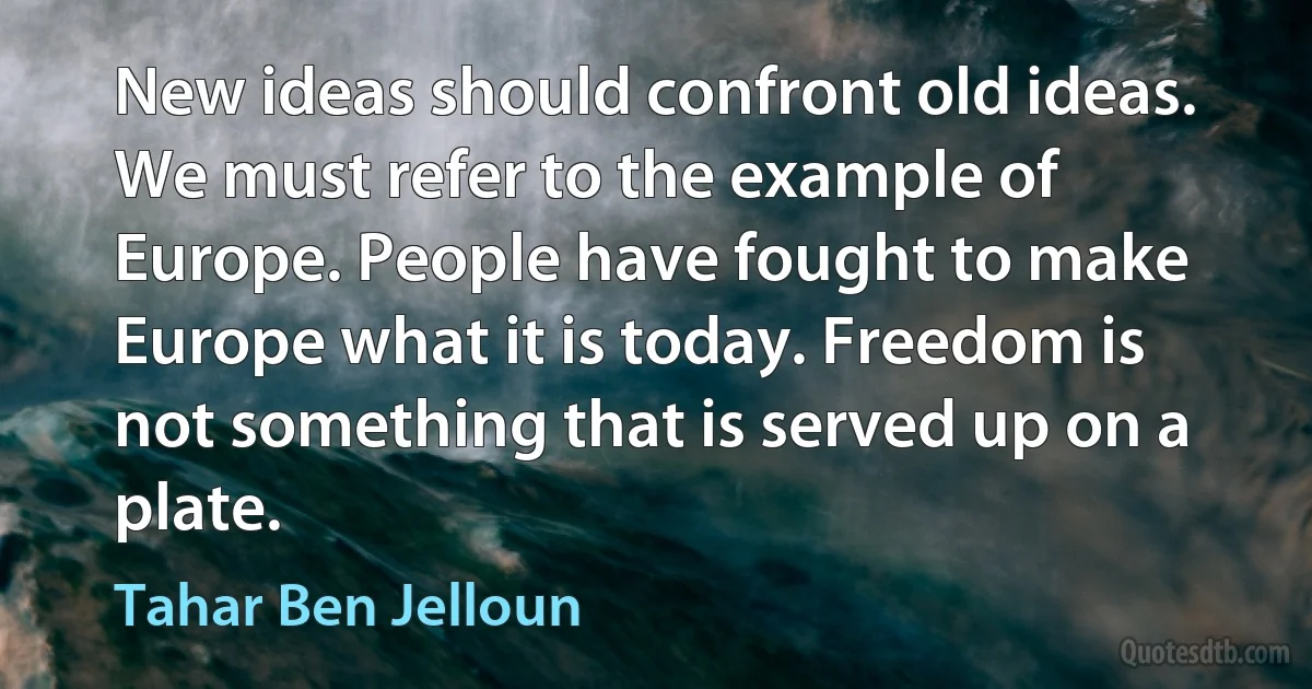 New ideas should confront old ideas. We must refer to the example of Europe. People have fought to make Europe what it is today. Freedom is not something that is served up on a plate. (Tahar Ben Jelloun)