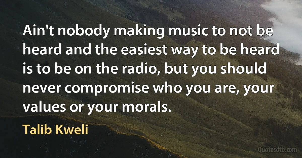 Ain't nobody making music to not be heard and the easiest way to be heard is to be on the radio, but you should never compromise who you are, your values or your morals. (Talib Kweli)