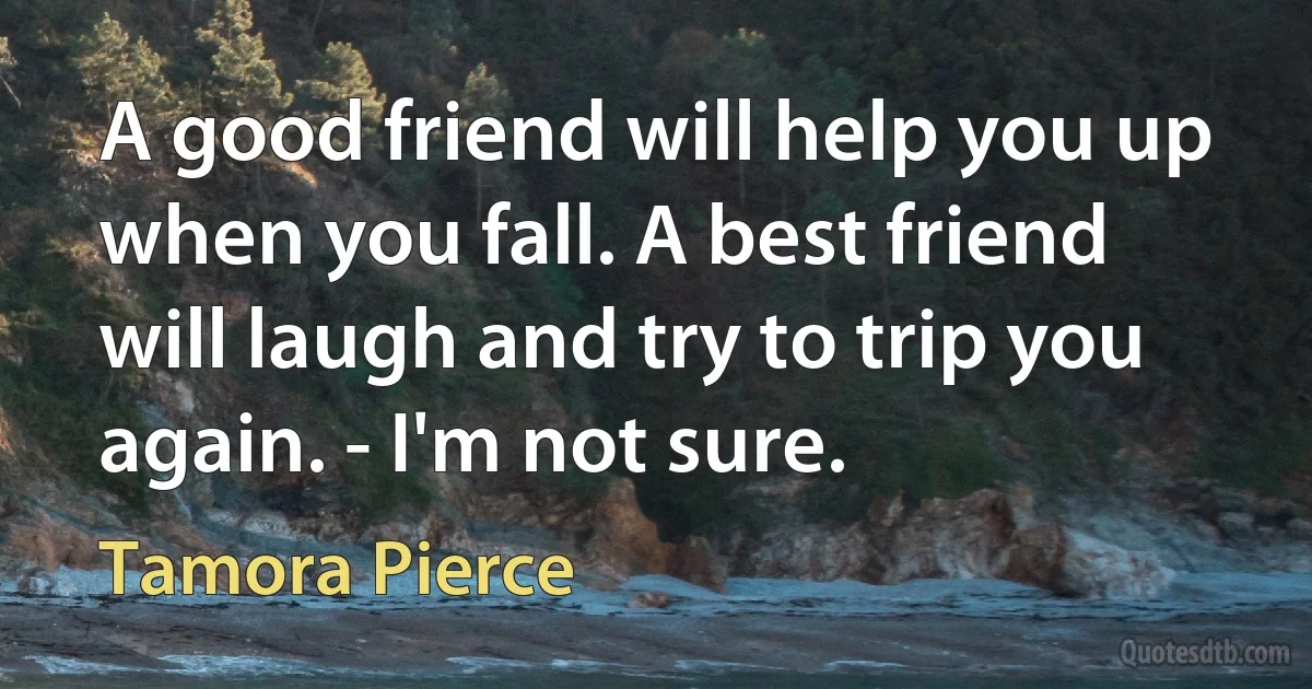 A good friend will help you up when you fall. A best friend will laugh and try to trip you again. - I'm not sure. (Tamora Pierce)