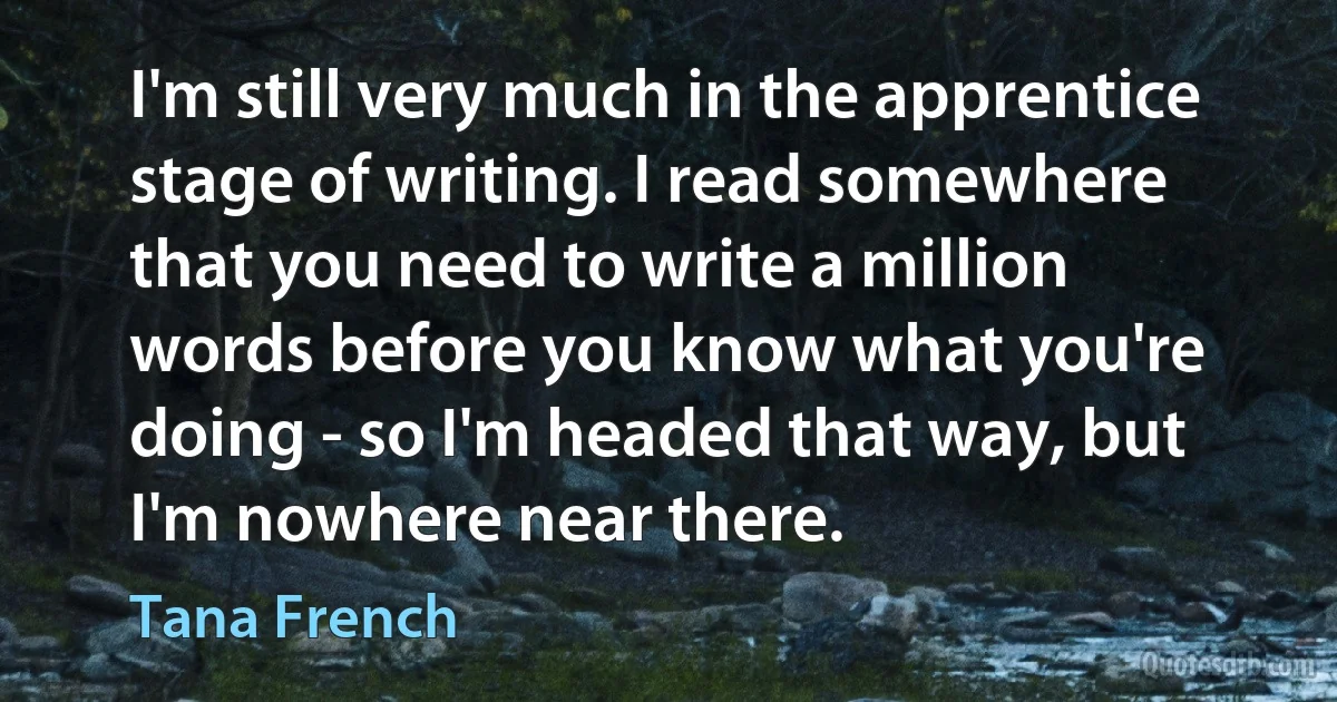 I'm still very much in the apprentice stage of writing. I read somewhere that you need to write a million words before you know what you're doing - so I'm headed that way, but I'm nowhere near there. (Tana French)