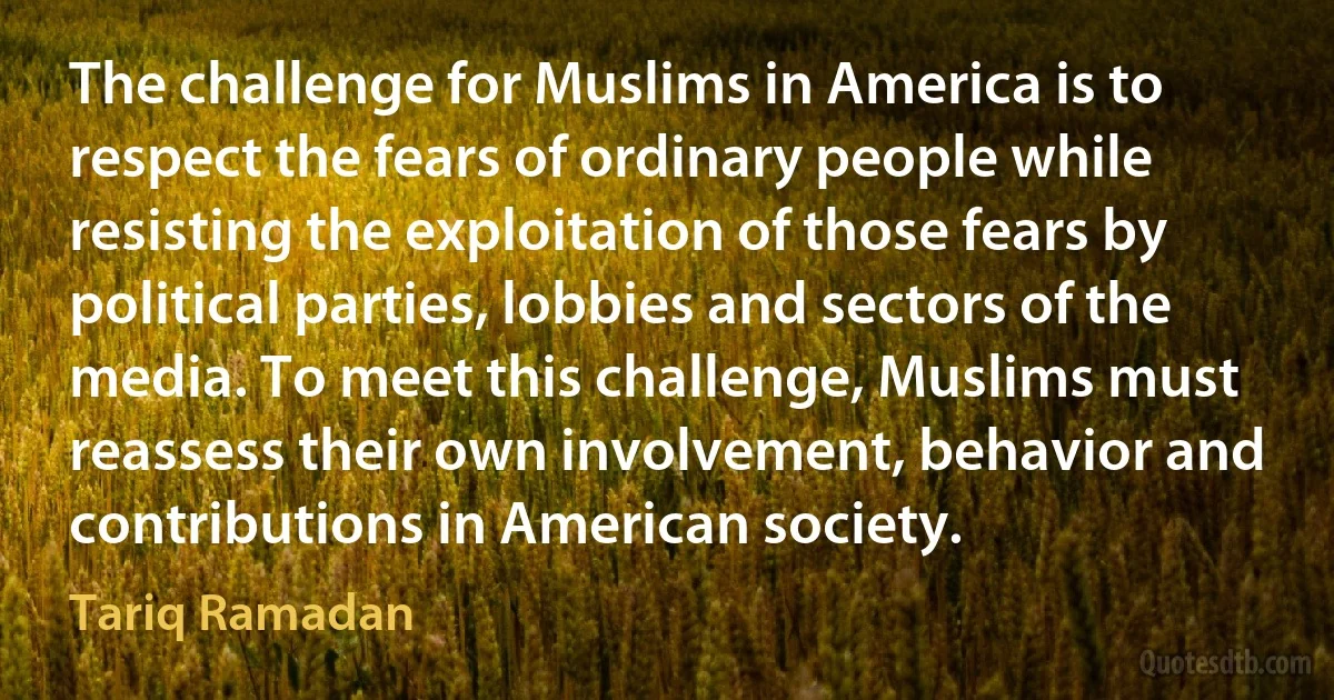 The challenge for Muslims in America is to respect the fears of ordinary people while resisting the exploitation of those fears by political parties, lobbies and sectors of the media. To meet this challenge, Muslims must reassess their own involvement, behavior and contributions in American society. (Tariq Ramadan)