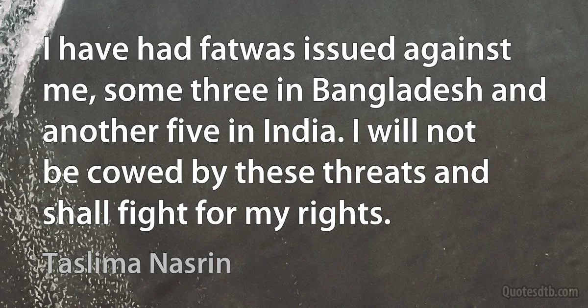 I have had fatwas issued against me, some three in Bangladesh and another five in India. I will not be cowed by these threats and shall fight for my rights. (Taslima Nasrin)