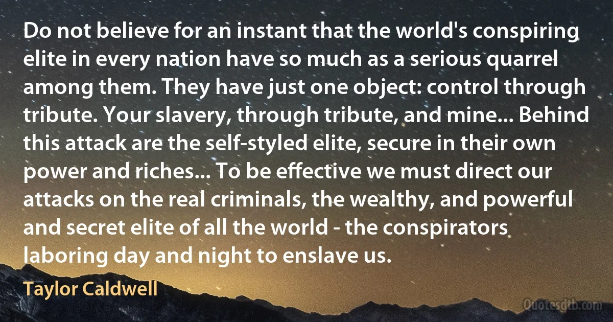 Do not believe for an instant that the world's conspiring elite in every nation have so much as a serious quarrel among them. They have just one object: control through tribute. Your slavery, through tribute, and mine... Behind this attack are the self-styled elite, secure in their own power and riches... To be effective we must direct our attacks on the real criminals, the wealthy, and powerful and secret elite of all the world - the conspirators laboring day and night to enslave us. (Taylor Caldwell)