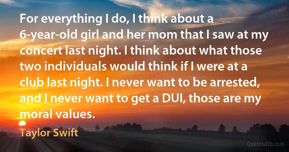 For everything I do, I think about a 6-year-old girl and her mom that I saw at my concert last night. I think about what those two individuals would think if I were at a club last night. I never want to be arrested, and I never want to get a DUI, those are my moral values. (Taylor Swift)