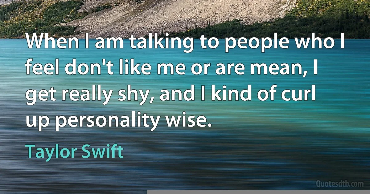 When I am talking to people who I feel don't like me or are mean, I get really shy, and I kind of curl up personality wise. (Taylor Swift)