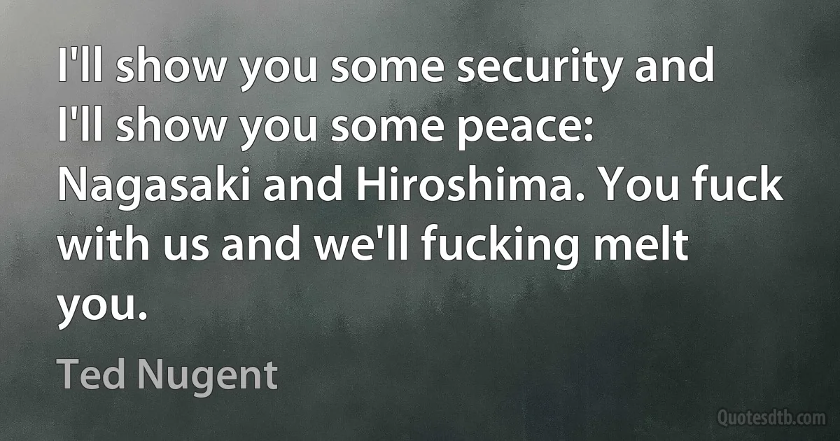 I'll show you some security and I'll show you some peace: Nagasaki and Hiroshima. You fuck with us and we'll fucking melt you. (Ted Nugent)