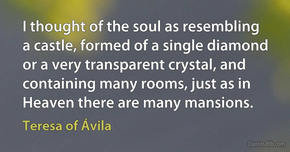 I thought of the soul as resembling a castle, formed of a single diamond or a very transparent crystal, and containing many rooms, just as in Heaven there are many mansions. (Teresa of Ávila)