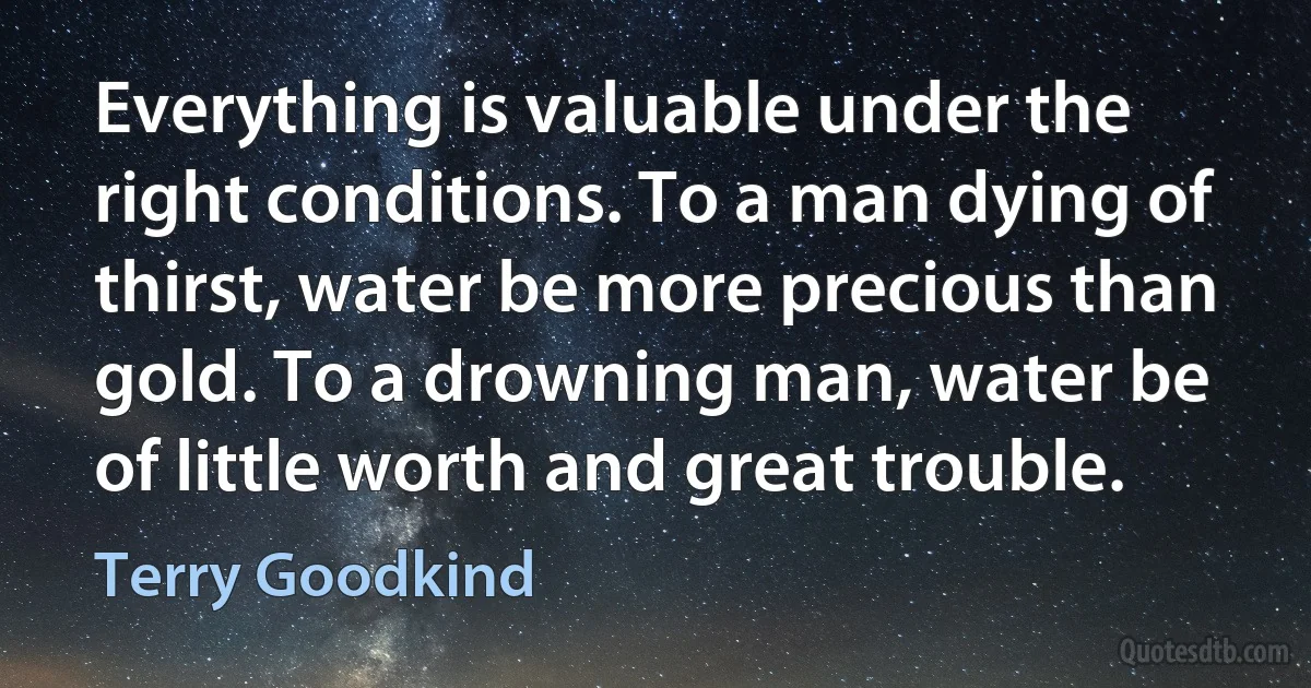 Everything is valuable under the right conditions. To a man dying of thirst, water be more precious than gold. To a drowning man, water be of little worth and great trouble. (Terry Goodkind)