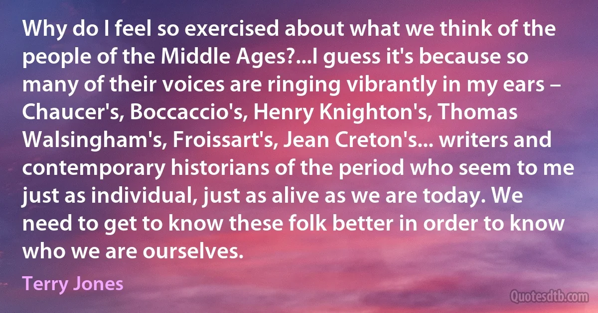 Why do I feel so exercised about what we think of the people of the Middle Ages?...I guess it's because so many of their voices are ringing vibrantly in my ears – Chaucer's, Boccaccio's, Henry Knighton's, Thomas Walsingham's, Froissart's, Jean Creton's... writers and contemporary historians of the period who seem to me just as individual, just as alive as we are today. We need to get to know these folk better in order to know who we are ourselves. (Terry Jones)