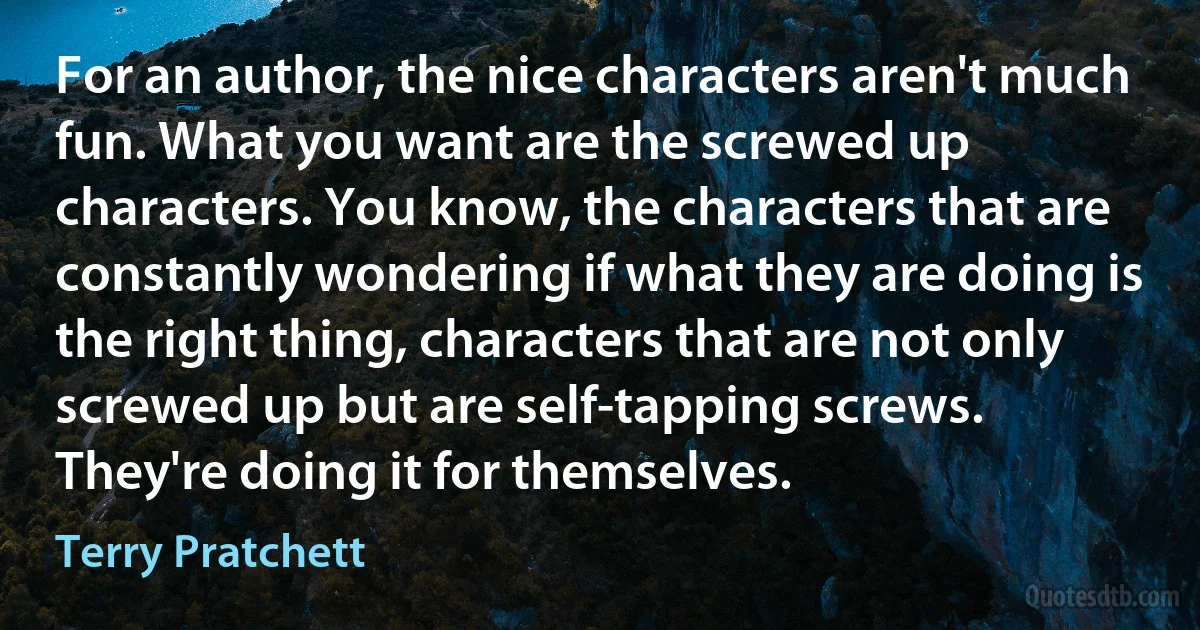 For an author, the nice characters aren't much fun. What you want are the screwed up characters. You know, the characters that are constantly wondering if what they are doing is the right thing, characters that are not only screwed up but are self-tapping screws. They're doing it for themselves. (Terry Pratchett)