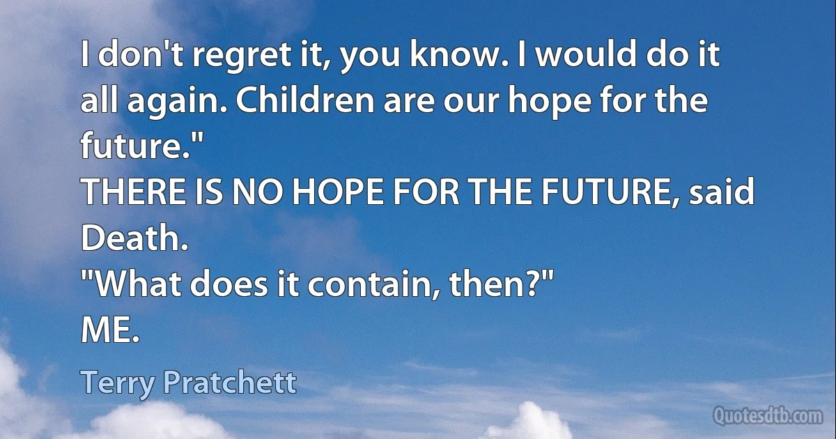 I don't regret it, you know. I would do it all again. Children are our hope for the future."
THERE IS NO HOPE FOR THE FUTURE, said Death.
"What does it contain, then?"
ME. (Terry Pratchett)