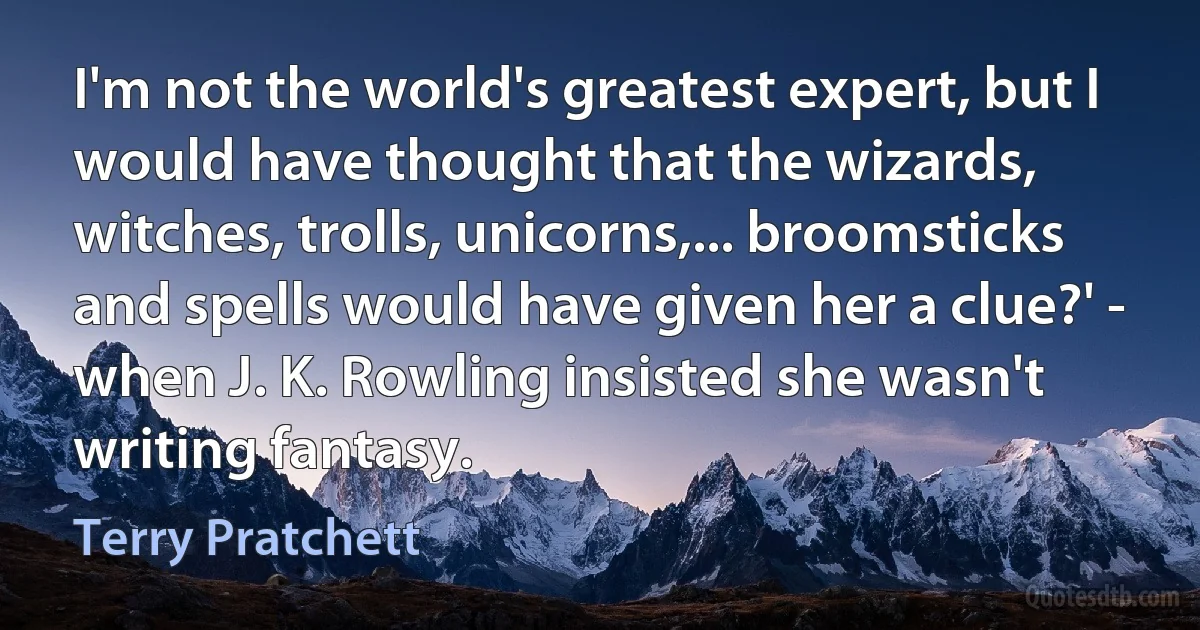 I'm not the world's greatest expert, but I would have thought that the wizards, witches, trolls, unicorns,... broomsticks and spells would have given her a clue?' - when J. K. Rowling insisted she wasn't writing fantasy. (Terry Pratchett)