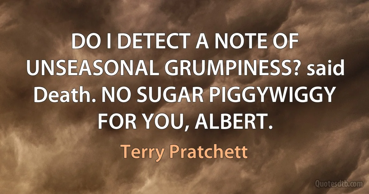 DO I DETECT A NOTE OF UNSEASONAL GRUMPINESS? said Death. NO SUGAR PIGGYWIGGY FOR YOU, ALBERT. (Terry Pratchett)