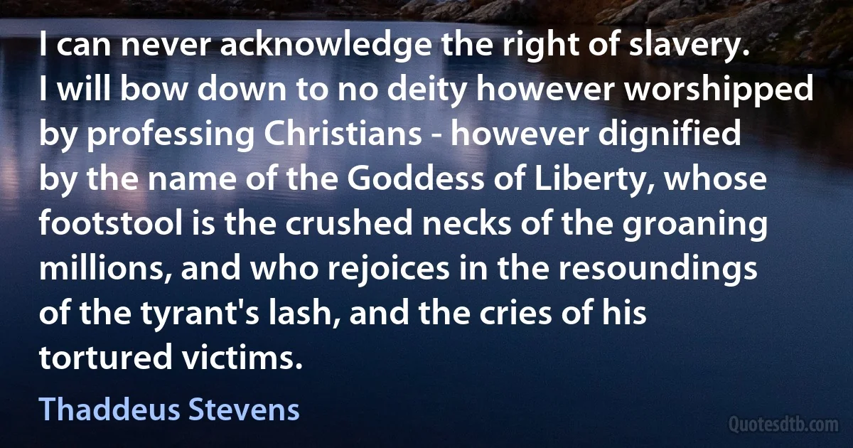 I can never acknowledge the right of slavery. I will bow down to no deity however worshipped by professing Christians - however dignified by the name of the Goddess of Liberty, whose footstool is the crushed necks of the groaning millions, and who rejoices in the resoundings of the tyrant's lash, and the cries of his tortured victims. (Thaddeus Stevens)