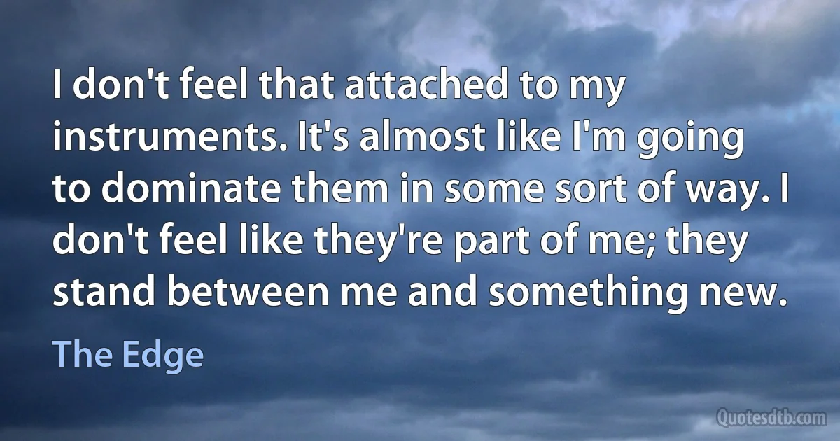 I don't feel that attached to my instruments. It's almost like I'm going to dominate them in some sort of way. I don't feel like they're part of me; they stand between me and something new. (The Edge)