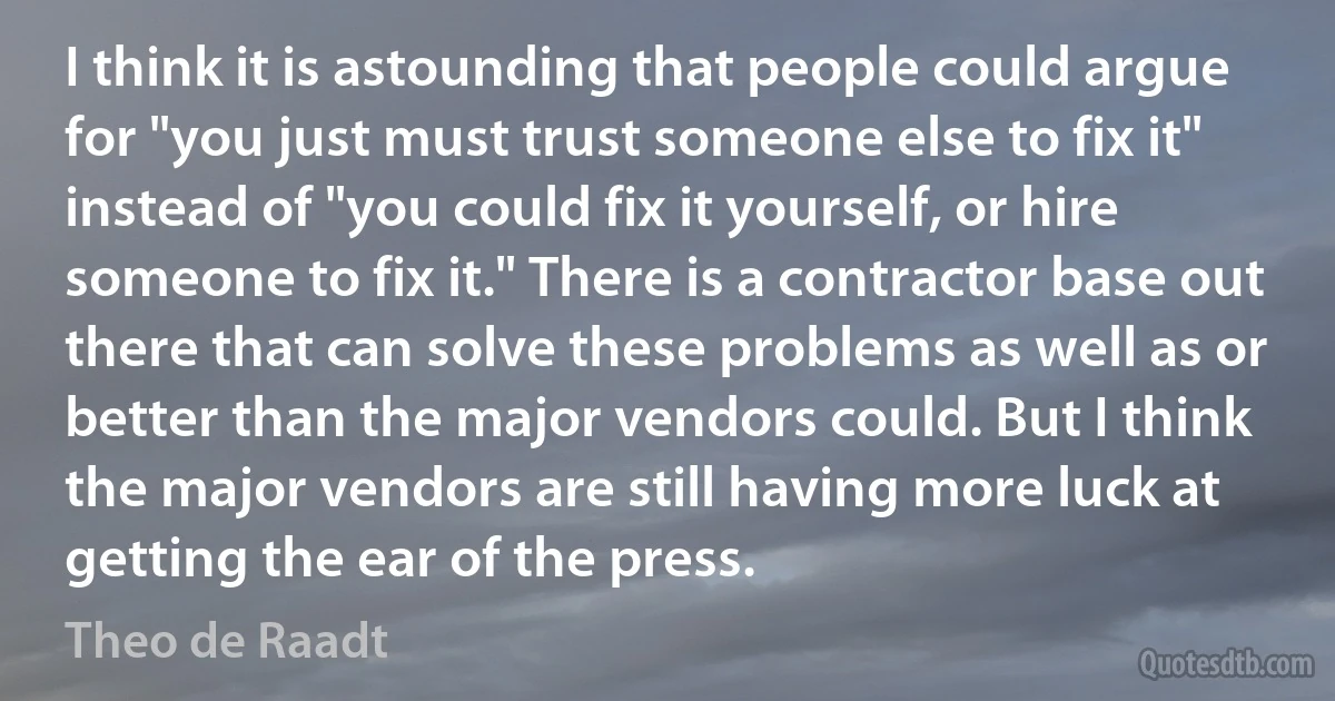 I think it is astounding that people could argue for "you just must trust someone else to fix it" instead of "you could fix it yourself, or hire someone to fix it." There is a contractor base out there that can solve these problems as well as or better than the major vendors could. But I think the major vendors are still having more luck at getting the ear of the press. (Theo de Raadt)