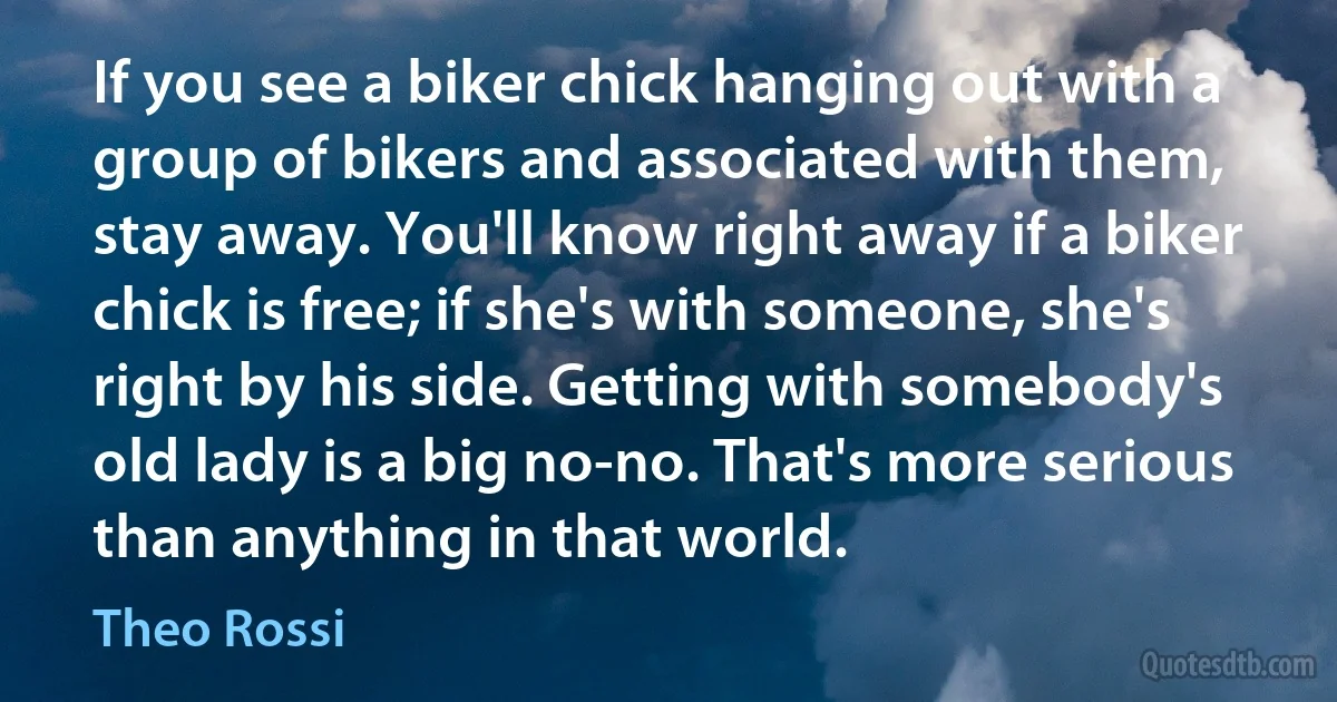 If you see a biker chick hanging out with a group of bikers and associated with them, stay away. You'll know right away if a biker chick is free; if she's with someone, she's right by his side. Getting with somebody's old lady is a big no-no. That's more serious than anything in that world. (Theo Rossi)