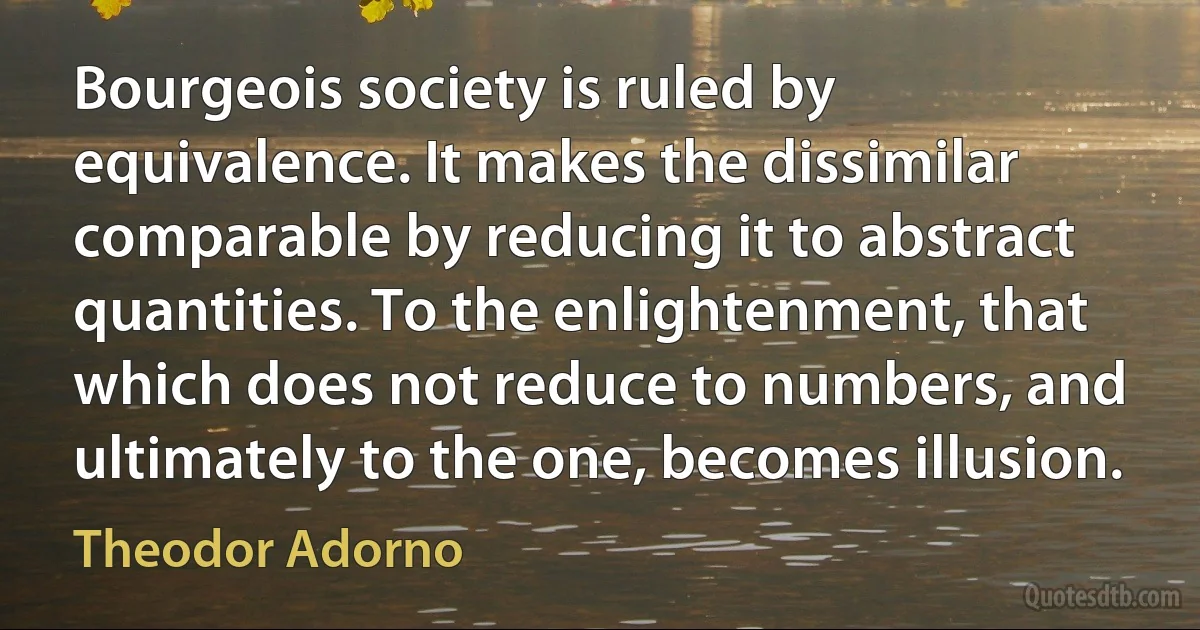 Bourgeois society is ruled by equivalence. It makes the dissimilar comparable by reducing it to abstract quantities. To the enlightenment, that which does not reduce to numbers, and ultimately to the one, becomes illusion. (Theodor Adorno)