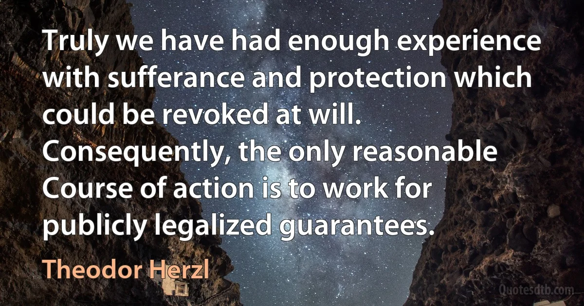 Truly we have had enough experience with sufferance and protection which could be revoked at will. Consequently, the only reasonable Course of action is to work for publicly legalized guarantees. (Theodor Herzl)