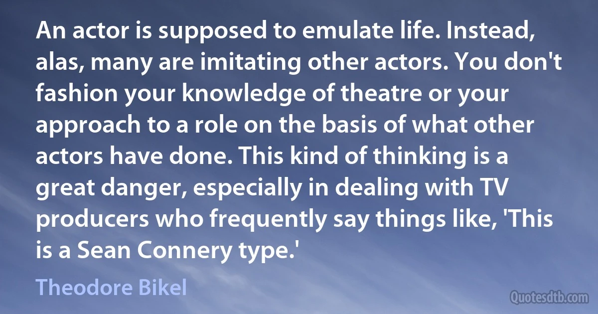 An actor is supposed to emulate life. Instead, alas, many are imitating other actors. You don't fashion your knowledge of theatre or your approach to a role on the basis of what other actors have done. This kind of thinking is a great danger, especially in dealing with TV producers who frequently say things like, 'This is a Sean Connery type.' (Theodore Bikel)