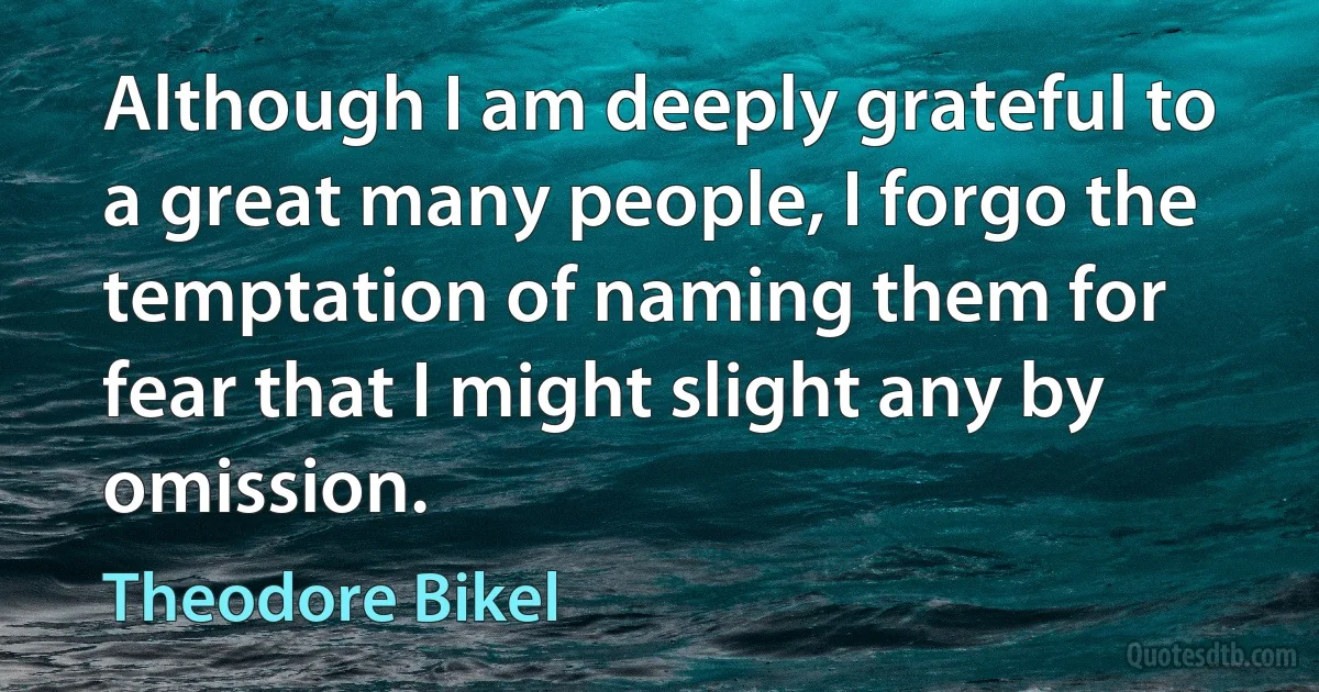 Although I am deeply grateful to a great many people, I forgo the temptation of naming them for fear that I might slight any by omission. (Theodore Bikel)