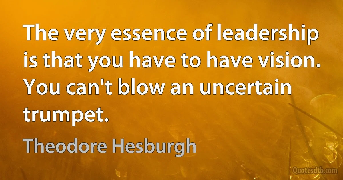 The very essence of leadership is that you have to have vision. You can't blow an uncertain trumpet. (Theodore Hesburgh)