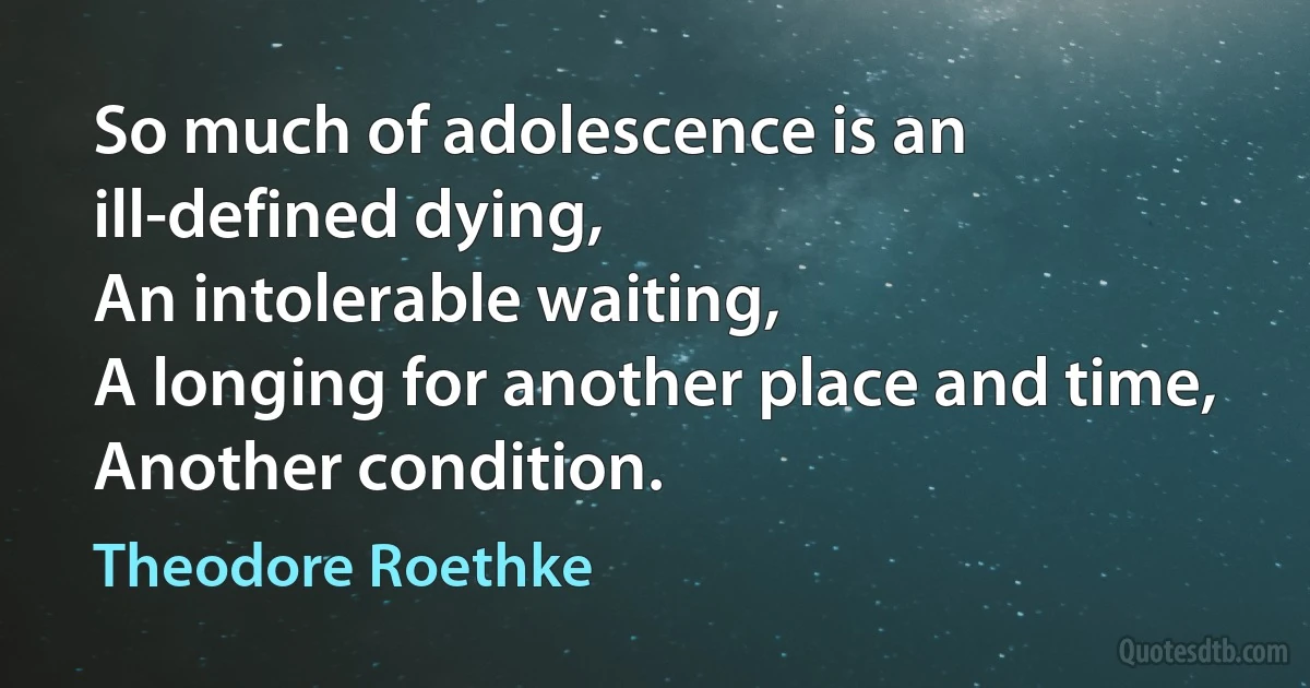 So much of adolescence is an ill-defined dying,
An intolerable waiting,
A longing for another place and time,
Another condition. (Theodore Roethke)