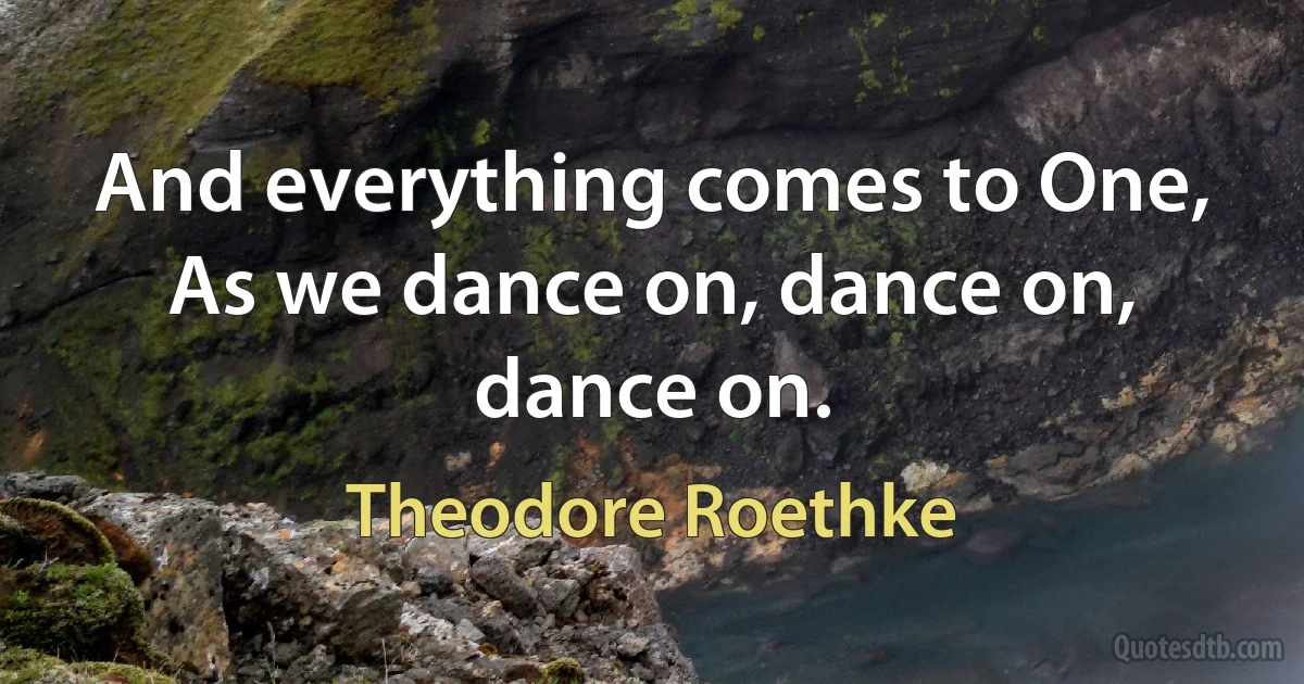 And everything comes to One,
As we dance on, dance on, dance on. (Theodore Roethke)