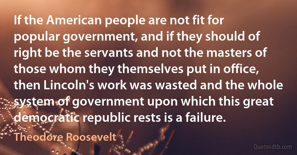 If the American people are not fit for popular government, and if they should of right be the servants and not the masters of those whom they themselves put in office, then Lincoln's work was wasted and the whole system of government upon which this great democratic republic rests is a failure. (Theodore Roosevelt)