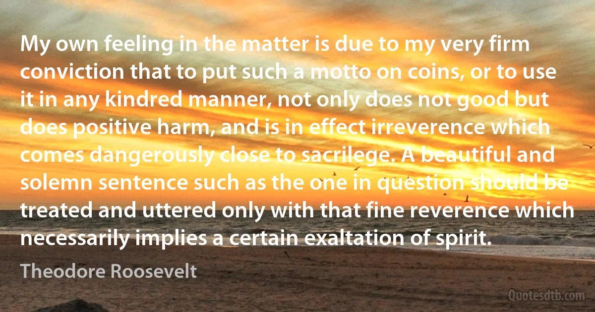 My own feeling in the matter is due to my very firm conviction that to put such a motto on coins, or to use it in any kindred manner, not only does not good but does positive harm, and is in effect irreverence which comes dangerously close to sacrilege. A beautiful and solemn sentence such as the one in question should be treated and uttered only with that fine reverence which necessarily implies a certain exaltation of spirit. (Theodore Roosevelt)