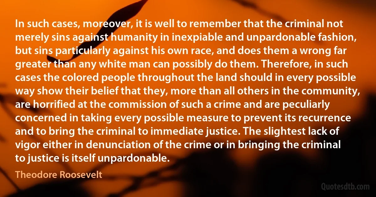 In such cases, moreover, it is well to remember that the criminal not merely sins against humanity in inexpiable and unpardonable fashion, but sins particularly against his own race, and does them a wrong far greater than any white man can possibly do them. Therefore, in such cases the colored people throughout the land should in every possible way show their belief that they, more than all others in the community, are horrified at the commission of such a crime and are peculiarly concerned in taking every possible measure to prevent its recurrence and to bring the criminal to immediate justice. The slightest lack of vigor either in denunciation of the crime or in bringing the criminal to justice is itself unpardonable. (Theodore Roosevelt)