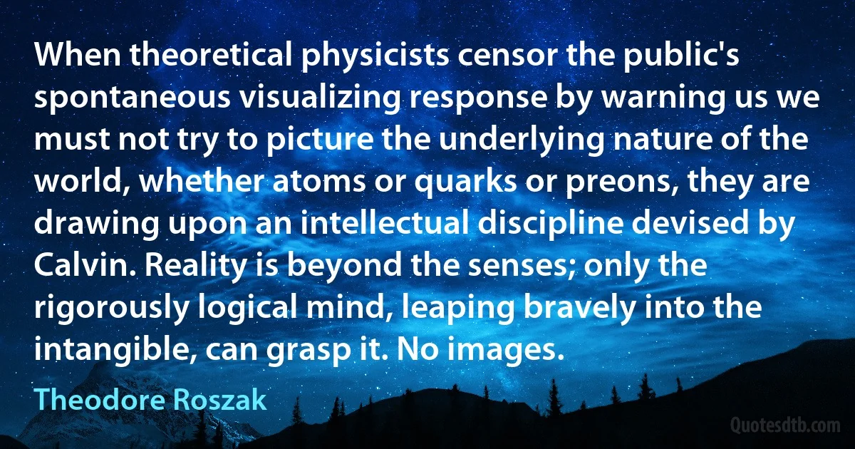 When theoretical physicists censor the public's spontaneous visualizing response by warning us we must not try to picture the underlying nature of the world, whether atoms or quarks or preons, they are drawing upon an intellectual discipline devised by Calvin. Reality is beyond the senses; only the rigorously logical mind, leaping bravely into the intangible, can grasp it. No images. (Theodore Roszak)