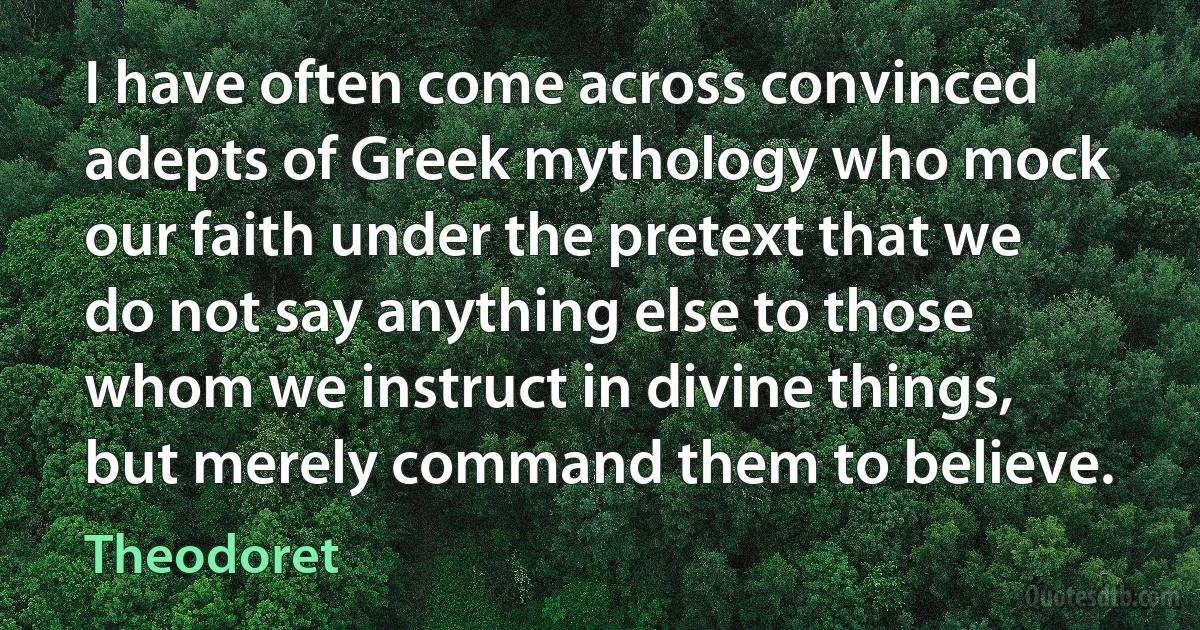 I have often come across convinced adepts of Greek mythology who mock our faith under the pretext that we do not say anything else to those whom we instruct in divine things, but merely command them to believe. (Theodoret)