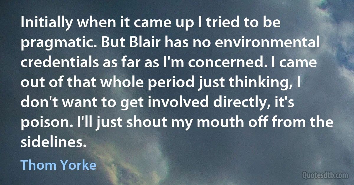 Initially when it came up I tried to be pragmatic. But Blair has no environmental credentials as far as I'm concerned. I came out of that whole period just thinking, I don't want to get involved directly, it's poison. I'll just shout my mouth off from the sidelines. (Thom Yorke)