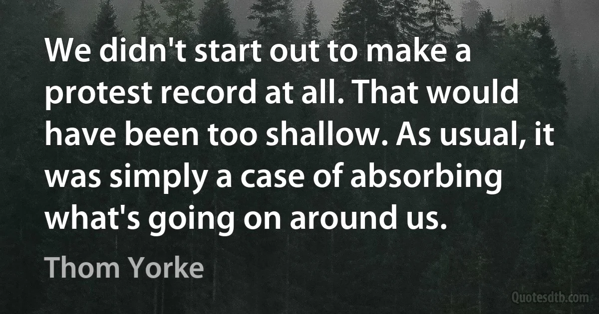 We didn't start out to make a protest record at all. That would have been too shallow. As usual, it was simply a case of absorbing what's going on around us. (Thom Yorke)