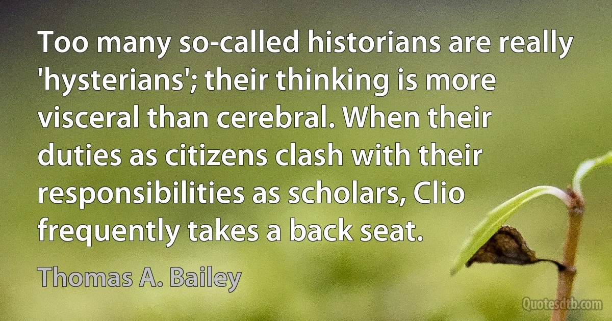 Too many so-called historians are really 'hysterians'; their thinking is more visceral than cerebral. When their duties as citizens clash with their responsibilities as scholars, Clio frequently takes a back seat. (Thomas A. Bailey)