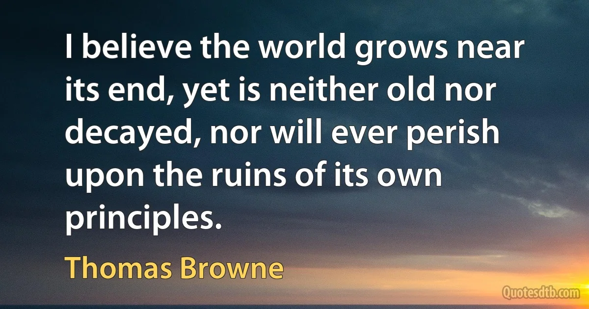 I believe the world grows near its end, yet is neither old nor decayed, nor will ever perish upon the ruins of its own principles. (Thomas Browne)