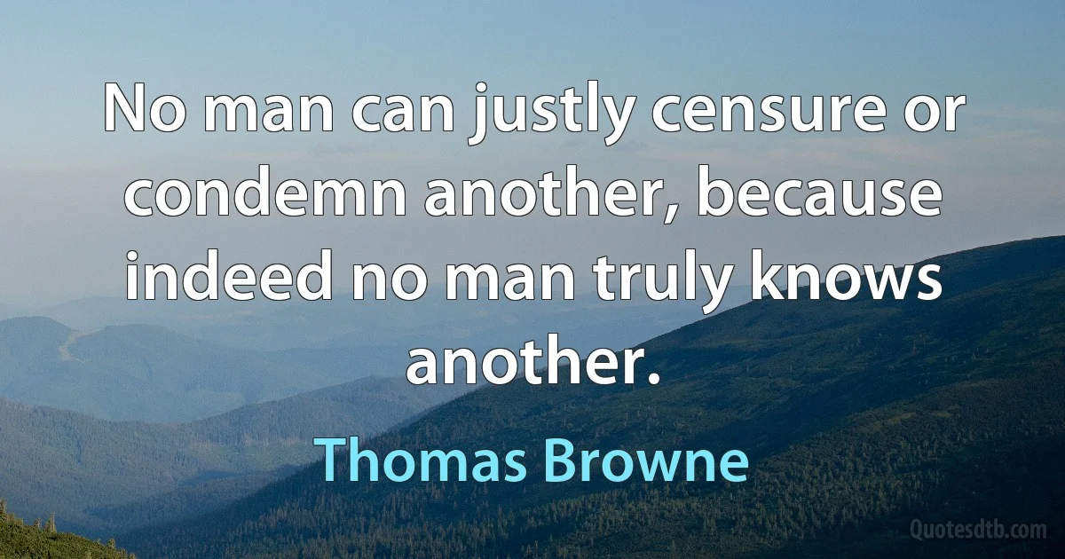 No man can justly censure or condemn another, because indeed no man truly knows another. (Thomas Browne)