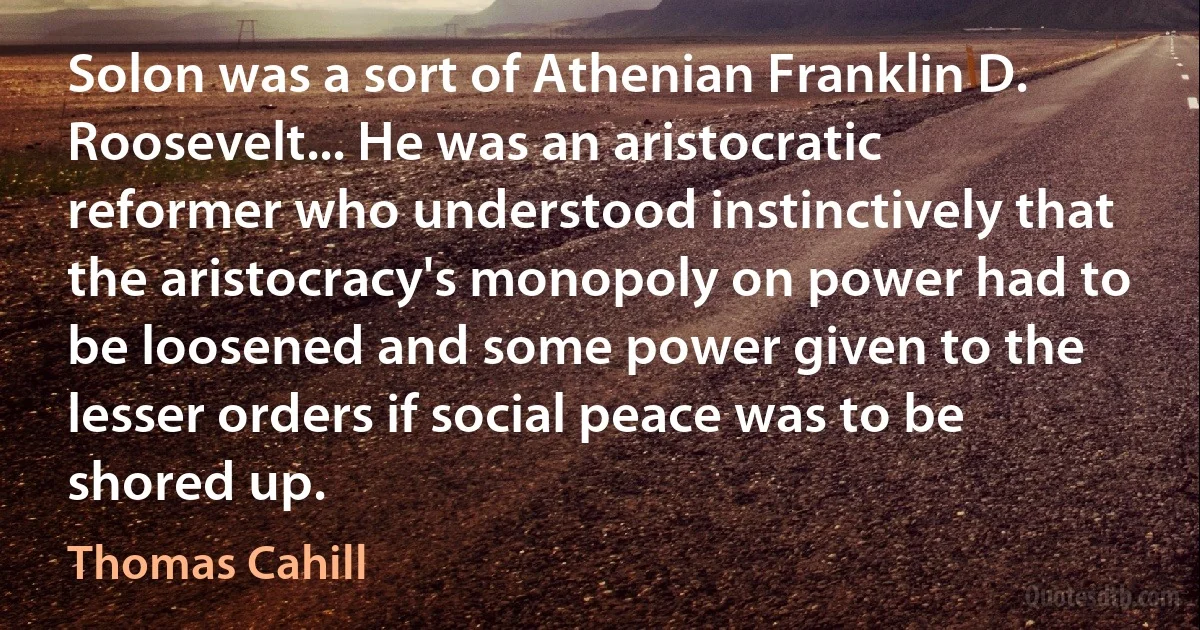 Solon was a sort of Athenian Franklin D. Roosevelt... He was an aristocratic reformer who understood instinctively that the aristocracy's monopoly on power had to be loosened and some power given to the lesser orders if social peace was to be shored up. (Thomas Cahill)