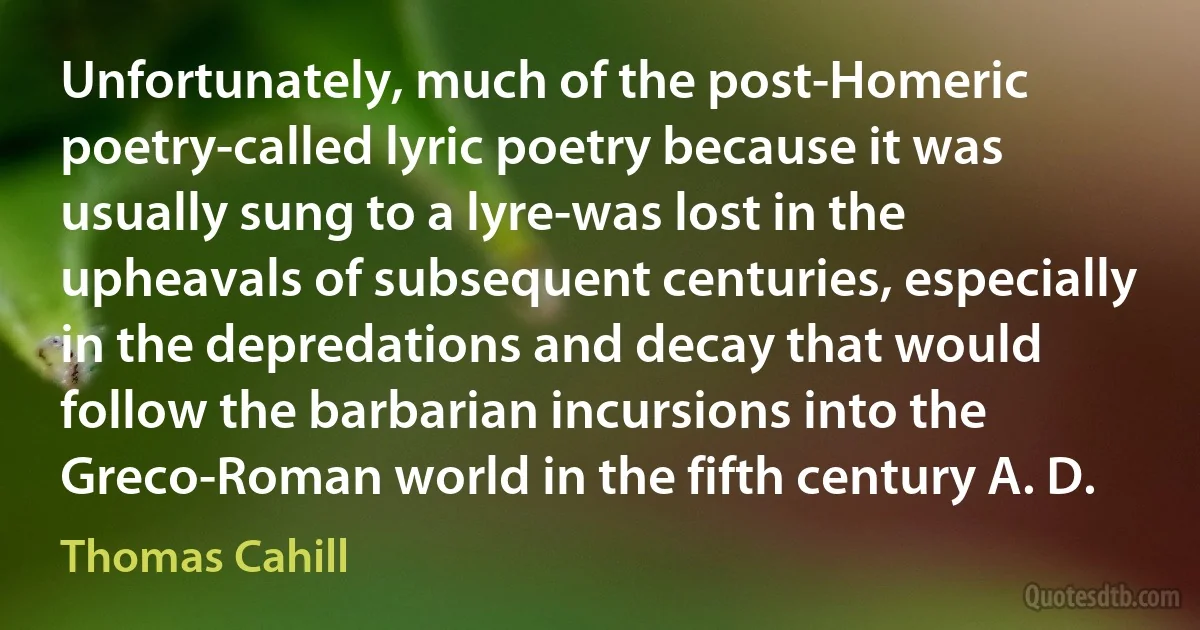 Unfortunately, much of the post-Homeric poetry-called lyric poetry because it was usually sung to a lyre-was lost in the upheavals of subsequent centuries, especially in the depredations and decay that would follow the barbarian incursions into the Greco-Roman world in the fifth century A. D. (Thomas Cahill)