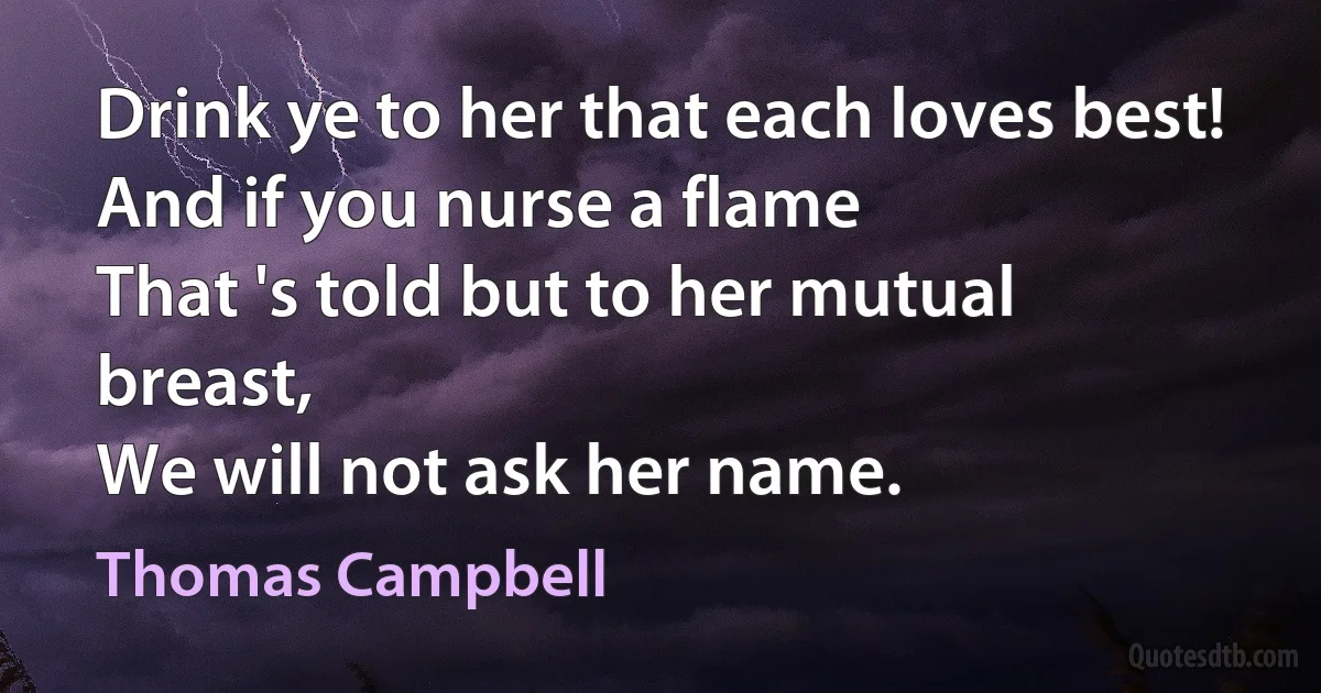 Drink ye to her that each loves best!
And if you nurse a flame
That 's told but to her mutual breast,
We will not ask her name. (Thomas Campbell)