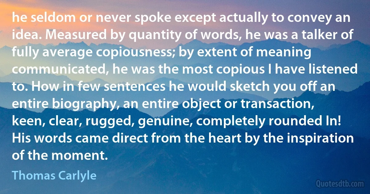 he seldom or never spoke except actually to convey an idea. Measured by quantity of words, he was a talker of fully average copiousness; by extent of meaning communicated, he was the most copious I have listened to. How in few sentences he would sketch you off an entire biography, an entire object or transaction, keen, clear, rugged, genuine, completely rounded In! His words came direct from the heart by the inspiration of the moment. (Thomas Carlyle)