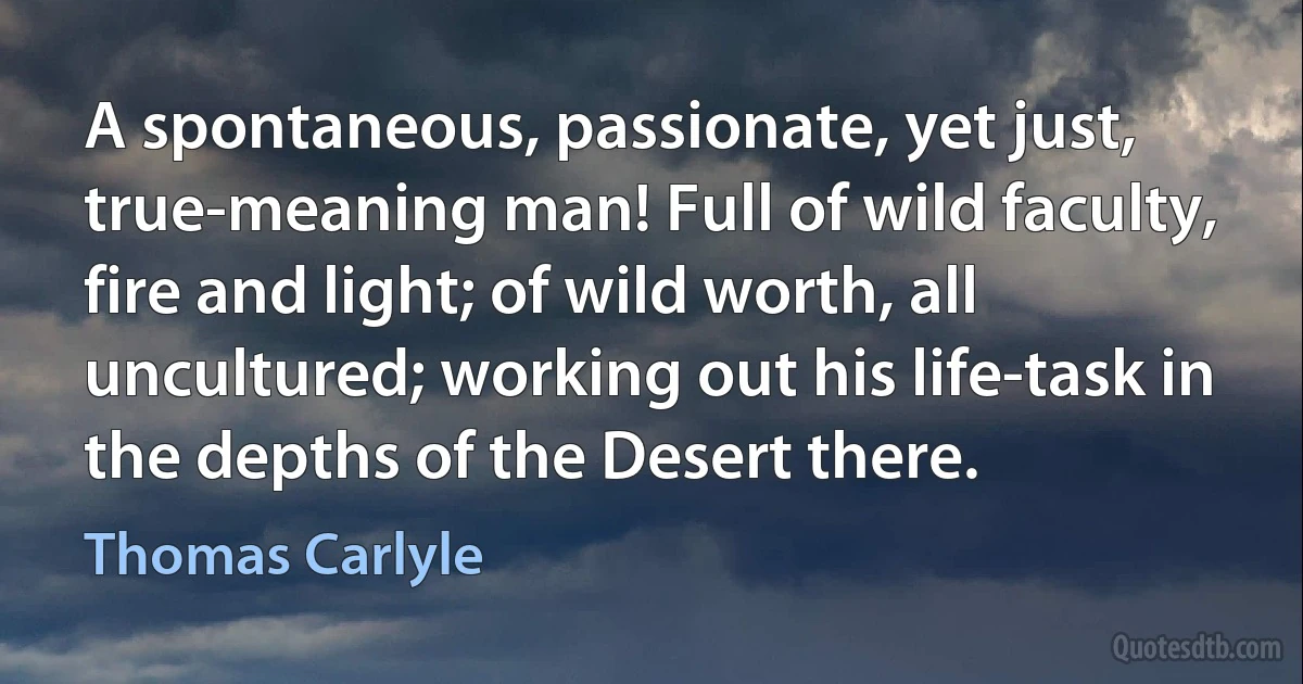 A spontaneous, passionate, yet just, true-meaning man! Full of wild faculty, fire and light; of wild worth, all uncultured; working out his life-task in the depths of the Desert there. (Thomas Carlyle)