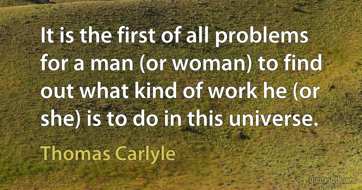 It is the first of all problems for a man (or woman) to find out what kind of work he (or she) is to do in this universe. (Thomas Carlyle)