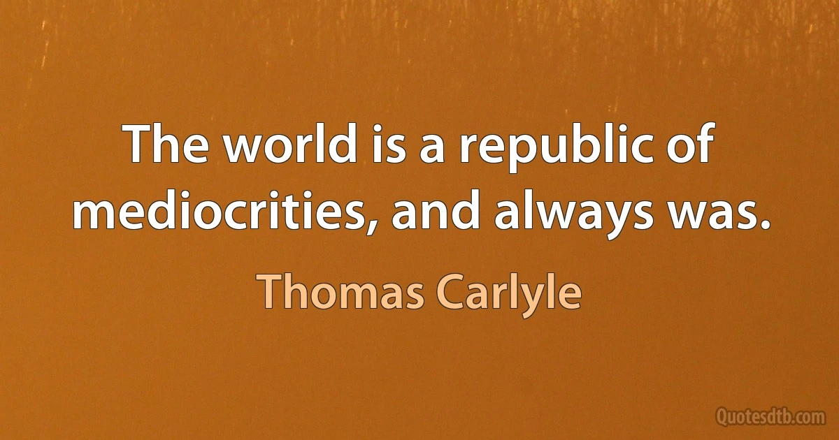 The world is a republic of mediocrities, and always was. (Thomas Carlyle)